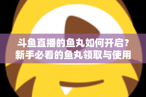 斗鱼直播的鱼丸如何开启？新手必看的鱼丸领取与使用全攻略