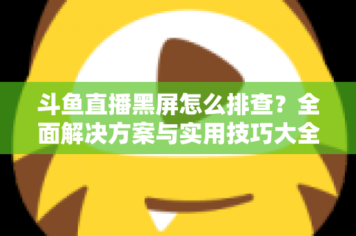 斗鱼直播黑屏怎么排查？全面解决方案与实用技巧大全助你快速恢复观看体验