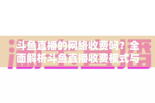 斗鱼直播的网络收费吗?全面解析斗鱼直播收费模式与流量费用疑问 斗鱼直播的网络收费吗?全面解析斗鱼直播收费模式与流量费用疑问
