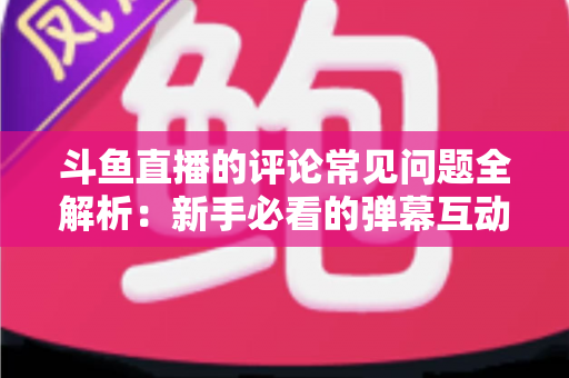 斗鱼直播的评论常见问题全解析:新手必看的弹幕互动与评论使用指南 斗鱼直播的评论常见问题全解析:新手必看的弹幕互动与评论使用指南