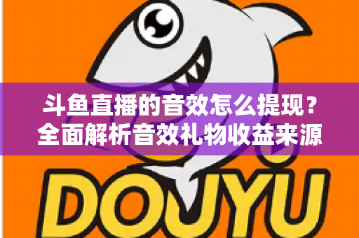 斗鱼直播的音效怎么提现？全面解析音效礼物收益来源与提现操作全流程指南