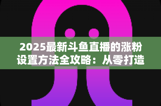 2025最新斗鱼直播的涨粉设置方法全攻略：从零打造高人气直播间的实战指南
