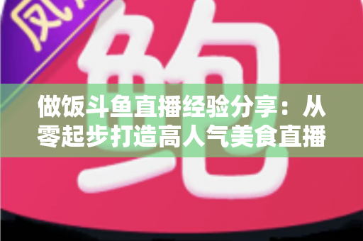 做饭斗鱼直播经验分享：从零起步打造高人气美食直播间的实战秘籍
