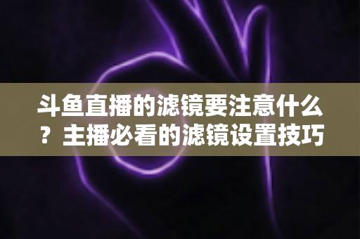 斗鱼直播的滤镜要注意什么？主播必看的滤镜设置技巧与避坑指南