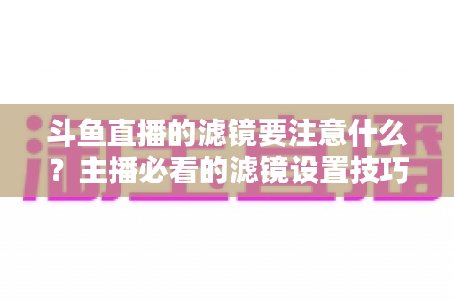 斗鱼直播的滤镜要注意什么？主播必看的滤镜设置技巧与避坑指南