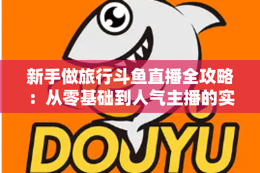 新手做旅行斗鱼直播全攻略:从零基础到人气主播的实战指南 新手做旅行斗鱼直播全攻略:从零基础到人气主播的实战指南