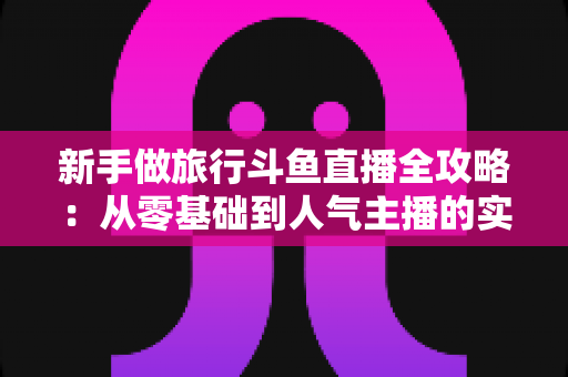 新手做旅行斗鱼直播全攻略：从零基础到人气主播的实战指南