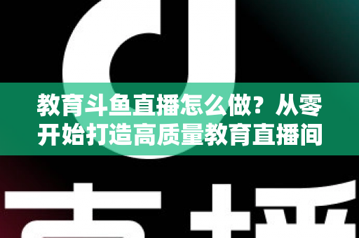 教育斗鱼直播怎么做?从零开始打造高质量教育直播间的全流程实操指南 教育斗鱼直播怎么做?从零开始打造高质量教育直播间的全流程实操指南