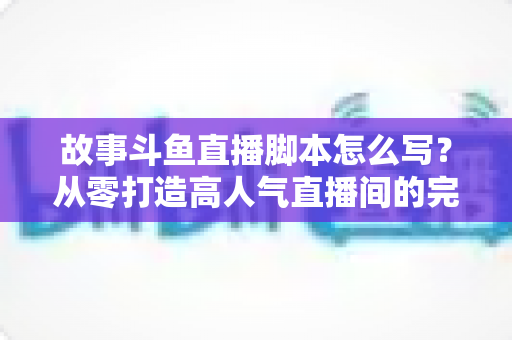 故事斗鱼直播脚本怎么写?从零打造高人气直播间的完整创作指南 故事斗鱼直播脚本怎么写?从零打造高人气直播间的完整创作指南