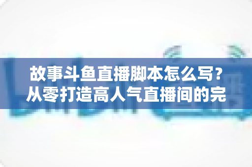 故事斗鱼直播脚本怎么写?从零打造高人气直播间的完整创作指南 故事斗鱼直播脚本怎么写?从零打造高人气直播间的完整创作指南