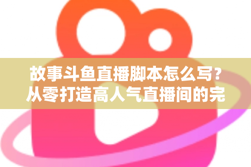 故事斗鱼直播脚本怎么写？从零打造高人气直播间的完整创作指南
