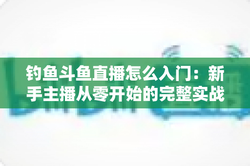 钓鱼斗鱼直播怎么入门：新手主播从零开始的完整实战指南