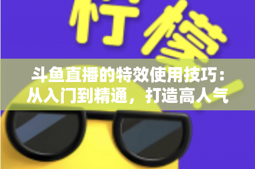 斗鱼直播的特效使用技巧:从入门到精通,打造高人气直播间的完整指南 斗鱼直播的特效使用技巧:从入门到精通,打造高人气直播间的完整指南