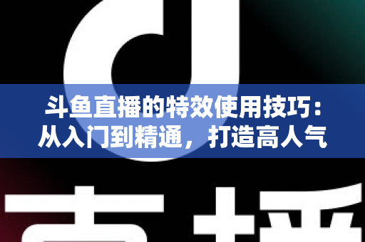 斗鱼直播的特效使用技巧:从入门到精通,打造高人气直播间的完整指南 斗鱼直播的特效使用技巧:从入门到精通,打造高人气直播间的完整指南