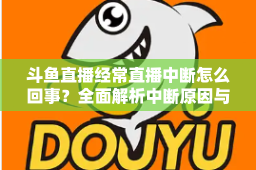 斗鱼直播经常直播中断怎么回事？全面解析中断原因与实用解决方案大全
