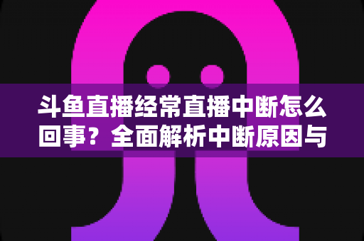 斗鱼直播经常直播中断怎么回事？全面解析中断原因与实用解决方案大全