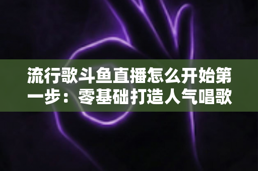 流行歌斗鱼直播怎么开始第一步：零基础打造人气唱歌直播间的完整实战指南