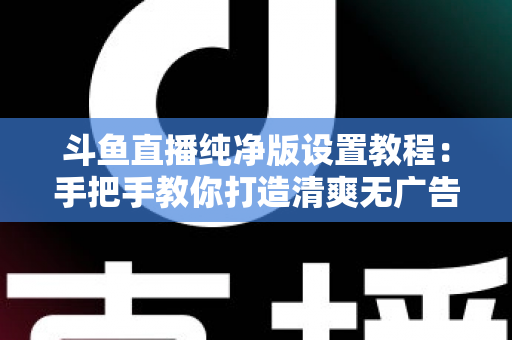 斗鱼直播纯净版设置教程：手把手教你打造清爽无广告的极致观看体验