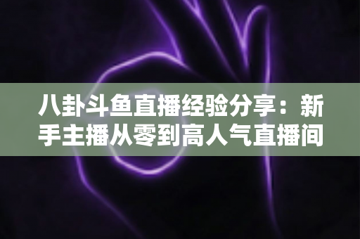 八卦斗鱼直播经验分享：新手主播从零到高人气直播间的实战指南