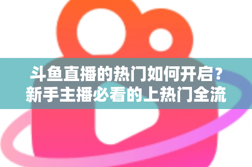 斗鱼直播的热门如何开启?新手主播必看的上热门全流程指南与实战技巧 斗鱼直播的热门如何开启?新手主播必看的上热门全流程指南与实战技巧