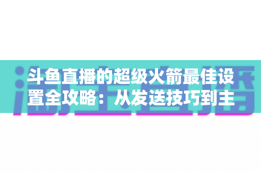 斗鱼直播的超级火箭最佳设置全攻略:从发送技巧到主播优化,助你引爆直播间人气与互动 斗鱼直播的超级火箭最佳设置全攻略:从发送技巧到主播优化,助你引爆直播间人气与互动