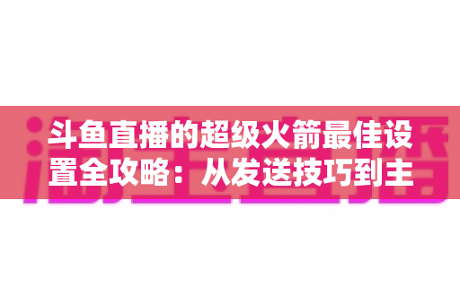 斗鱼直播的超级火箭最佳设置全攻略:从发送技巧到主播优化,助你引爆直播间人气与互动 斗鱼直播的超级火箭最佳设置全攻略:从发送技巧到主播优化,助你引爆直播间人气与互动