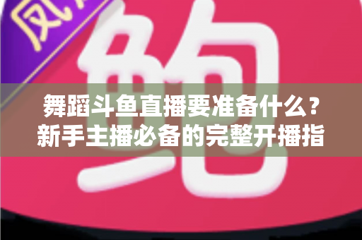 舞蹈斗鱼直播要准备什么?新手主播必备的完整开播指南与避坑清单 舞蹈斗鱼直播要准备什么?新手主播必备的完整开播指南与避坑清单