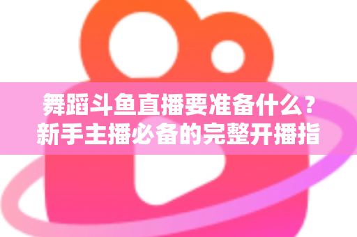 舞蹈斗鱼直播要准备什么？新手主播必备的完整开播指南与避坑清单