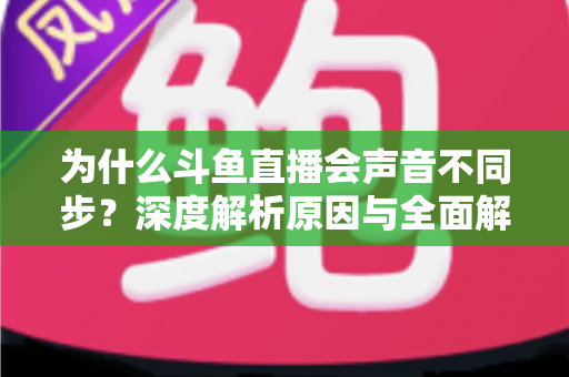 为什么斗鱼直播会声音不同步？深度解析原因与全面解决方案指南