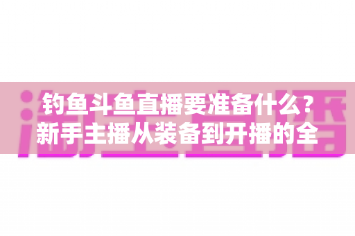 钓鱼斗鱼直播要准备什么？新手主播从装备到开播的全方位实战指南