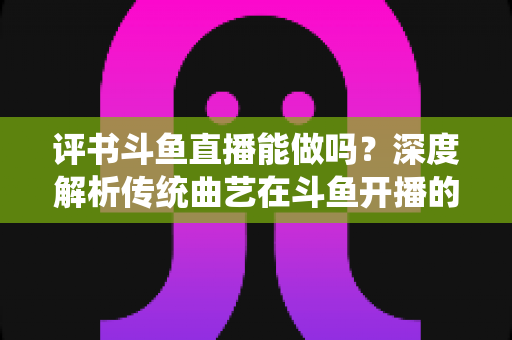 评书斗鱼直播能做吗?深度解析传统曲艺在斗鱼开播的可行性、条件与运营全攻略 评书斗鱼直播能做吗?深度解析传统曲艺在斗鱼开播的可行性、条件与运营全攻略