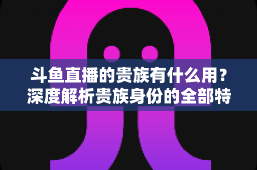 斗鱼直播的贵族有什么用？深度解析贵族身份的全部特权与实际价值