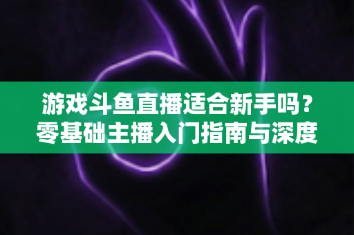 游戏斗鱼直播适合新手吗？零基础主播入门指南与深度解析