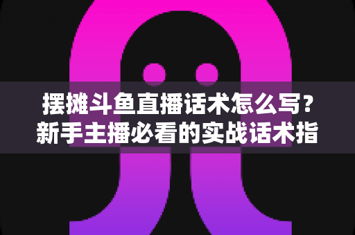 摆摊斗鱼直播话术怎么写？新手主播必看的实战话术指南与技巧全解析