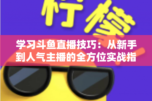 学习斗鱼直播技巧：从新手到人气主播的全方位实战指南