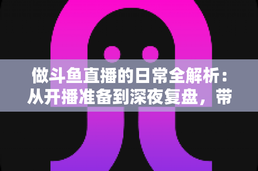 做斗鱼直播的日常全解析：从开播准备到深夜复盘，带你读懂主播真实的一天