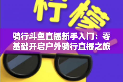骑行斗鱼直播新手入门：零基础开启户外骑行直播之旅的完整指南