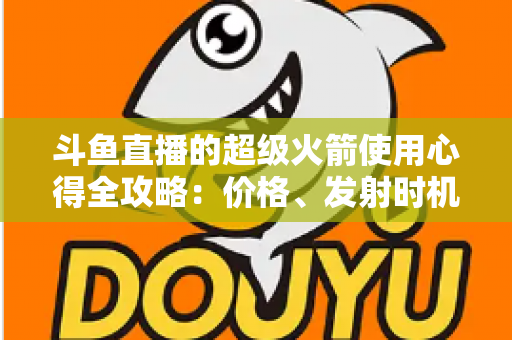 斗鱼直播的超级火箭使用心得全攻略：价格、发射时机与省钱技巧一站式指南