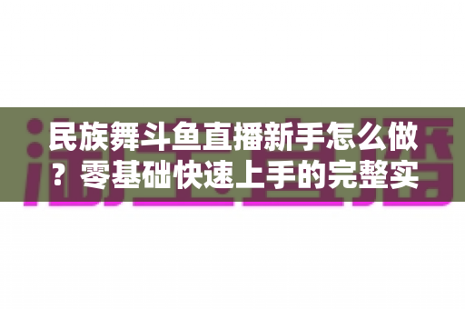 民族舞斗鱼直播新手怎么做?零基础快速上手的完整实战攻略 民族舞斗鱼直播新手怎么做?零基础快速上手的完整实战攻略
