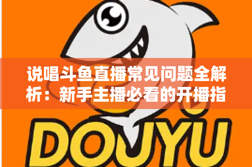 说唱斗鱼直播常见问题全解析：新手主播必看的开播指南与避坑手册
