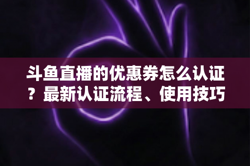 斗鱼直播的优惠券怎么认证？最新认证流程、使用技巧与常见问题全面解析