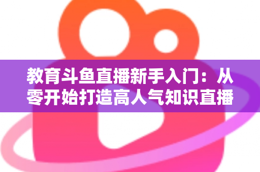 教育斗鱼直播新手入门：从零开始打造高人气知识直播间的完整指南