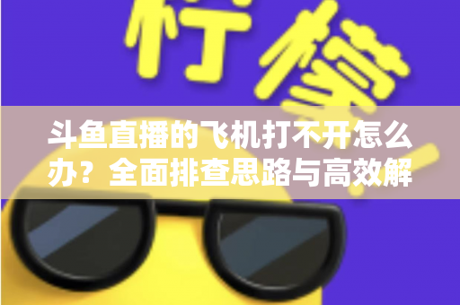 斗鱼直播的飞机打不开怎么办？全面排查思路与高效解决方法大公开