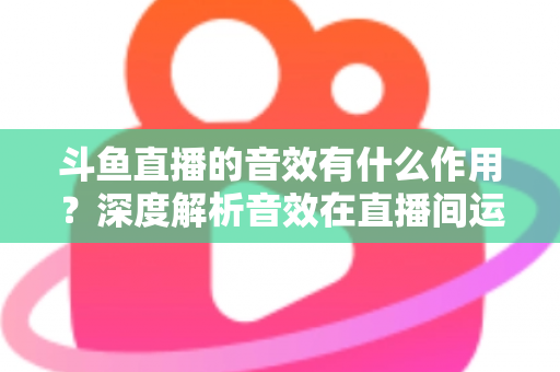 斗鱼直播的音效有什么作用？深度解析音效在直播间运营中的关键价值与实用技巧