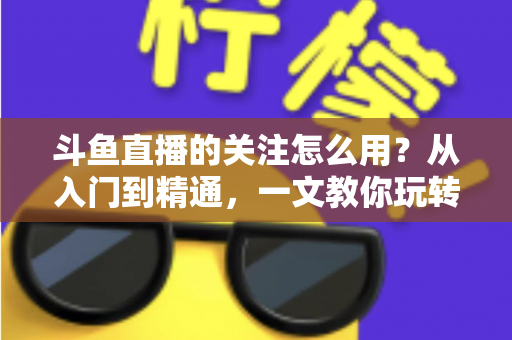 斗鱼直播的关注怎么用?从入门到精通,一文教你玩转斗鱼关注功能 斗鱼直播的关注怎么用?从入门到精通,一文教你玩转斗鱼关注功能