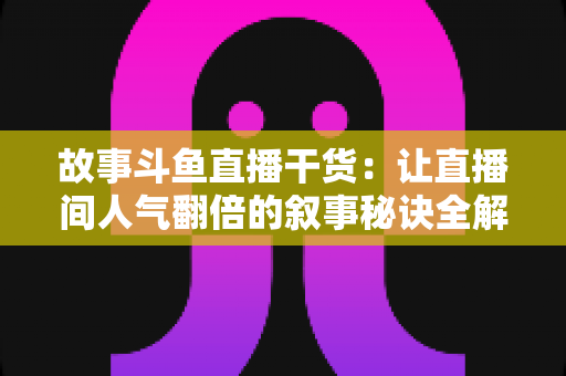 故事斗鱼直播干货：让直播间人气翻倍的叙事秘诀全解析