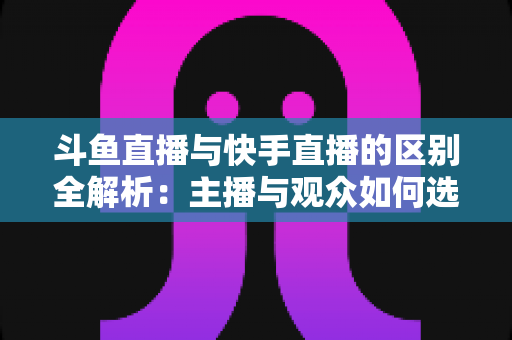 斗鱼直播与快手直播的区别全解析：主播与观众如何选对平台，直播之路事半功倍