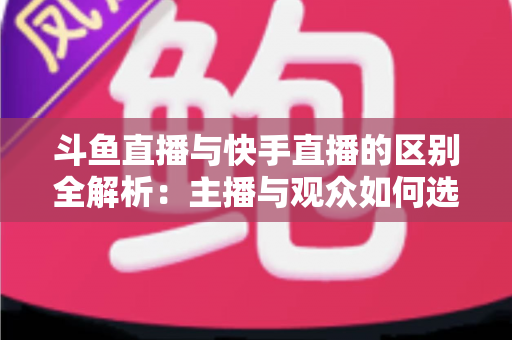 斗鱼直播与快手直播的区别全解析：主播与观众如何选对平台，直播之路事半功倍