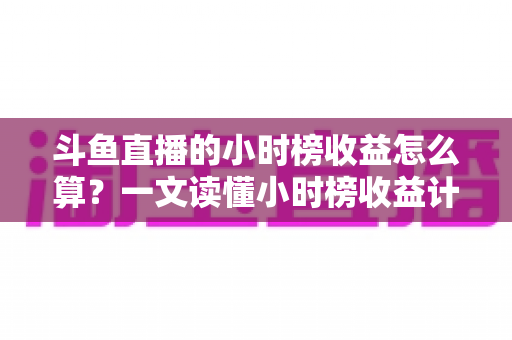 斗鱼直播的小时榜收益怎么算?一文读懂小时榜收益计算规则、分成比例与提升技巧 斗鱼直播的小时榜收益怎么算?一文读懂小时榜收益计算规则、分成比例与提升技巧