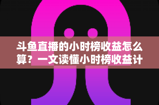 斗鱼直播的小时榜收益怎么算？一文读懂小时榜收益计算规则、分成比例与提升技巧